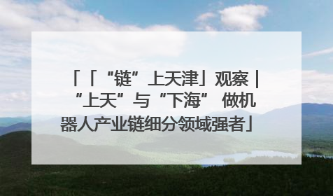 「“链”上天津」观察｜“上天”与“下海” 做机器人产业链细分领域强者