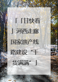 「甘快看」河西走廊国家遗产线路建设“干货满满”