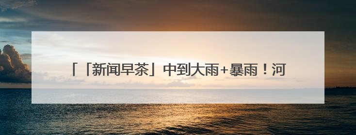 「新闻早茶」中到大雨+暴雨！河北最新预警，还有这些热点……