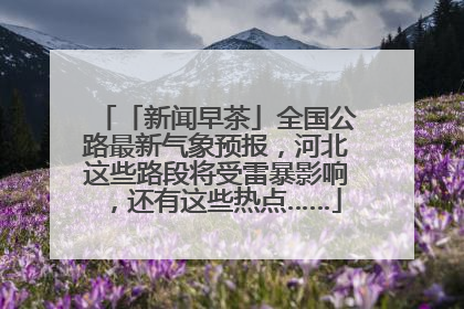 「新闻早茶」全国公路最新气象预报，河北这些路段将受雷暴影响，还有这些热点……