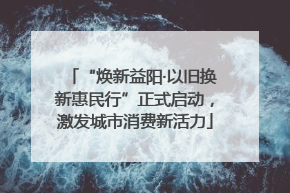 “焕新益阳·以旧换新惠民行”正式启动，激发城市消费新活力