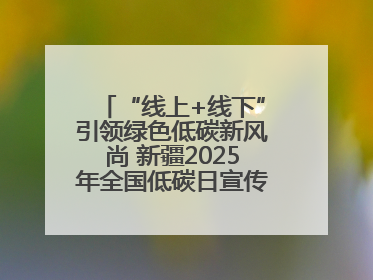 “线上+线下”引领绿色低碳新风尚 新疆2025年全国低碳日宣传教育活动启动