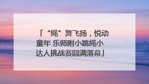 “绳”舞飞扬，悦动童年 乐师附小跳绳小达人挑战赛圆满落幕