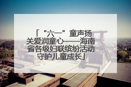 “六一”童声扬 关爱润童心——海南省各级妇联缤纷活动守护儿童成长