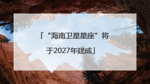“海南卫星星座”将于2027年建成