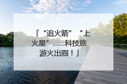 “追火箭”“上火星”……科技旅游火出圈！