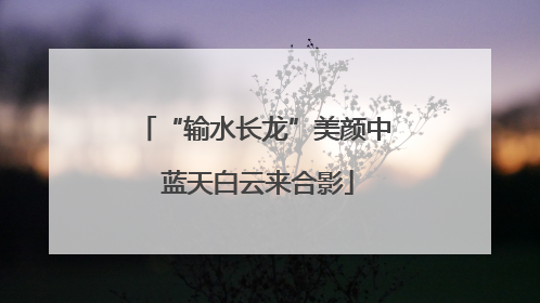 “输水长龙”美颜中 蓝天白云来合影