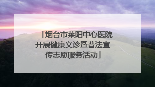 烟台市莱阳中心医院开展健康义诊暨普法宣传志愿服务活动