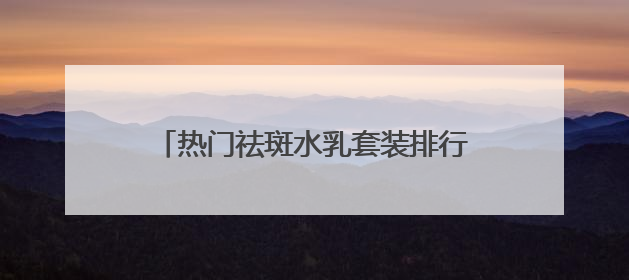 热门祛斑水乳套装排行榜，国家唯一认证的祛斑产品，公认好用平价