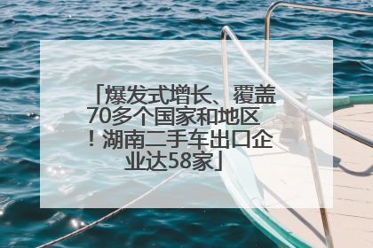爆发式增长、覆盖70多个国家和地区！湖南二手车出口企业达58家