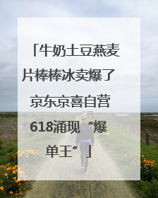 牛奶土豆燕麦片棒棒冰卖爆了 京东京喜自营618涌现“爆单王”