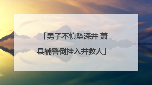 男子不慎坠深井 萧县辅警倒挂入井救人