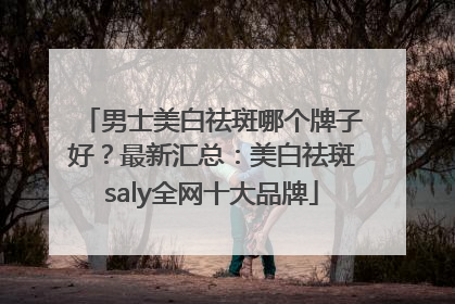 男士美白祛斑哪个牌子好？最新汇总：美白祛斑saly全网十大品牌