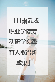 甘肃武威职业学院劳动研学实践育人取得新成果