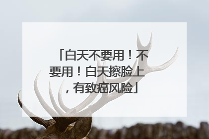 白天不要用！不要用！白天擦脸上，有致癌风险
