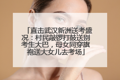 直击武汉新洲送考盛况：村民敲锣打鼓送别考生大巴，母女同穿旗袍送大女儿去考场