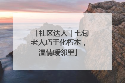 社区达人｜七旬老人巧手化朽木，温情暖邻里