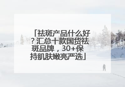 祛斑产品什么好？汇总十款国货祛斑品牌，30+保持肌肤嫩亮严选