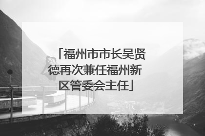 福州市市长吴贤德再次兼任福州新区管委会主任