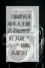 福建省未成年人主题活动福州举行 共迎“六一”国际儿童节