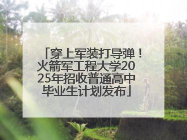 穿上军装打导弹！火箭军工程大学2025年招收普通高中毕业生计划发布