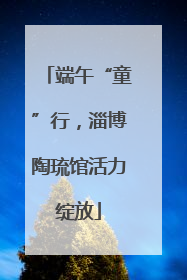 端午“童”行，淄博陶琉馆活力绽放