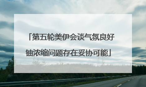 第五轮美伊会谈气氛良好 铀浓缩问题存在妥协可能