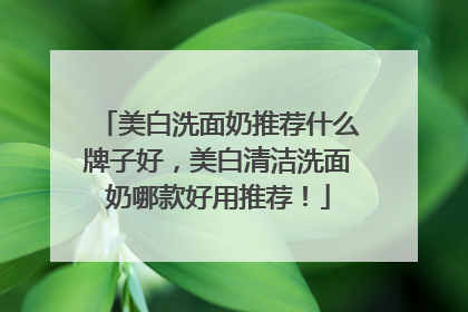 美白洗面奶推荐什么牌子好，美白清洁洗面奶哪款好用推荐！