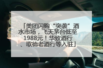 美团闪购“突袭”酒水市场，飞天茅台低至1988元！华致酒行、歌德老酒行等入驻