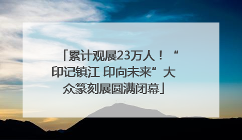 累计观展23万人！“印记镇江 印向未来”大众篆刻展圆满闭幕