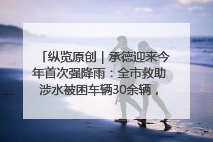 纵览原创｜承德迎来今年首次强降雨：全市救助涉水被困车辆30余辆，8日晚市区已无积水路段，交通恢复畅通