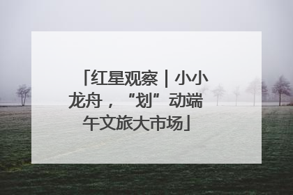 红星观察｜小小龙舟，“划”动端午文旅大市场