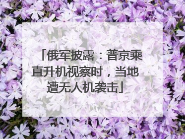 俄军披露：普京乘直升机视察时，当地遭无人机袭击