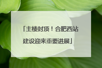 主楼封顶！合肥西站建设迎来重要进展