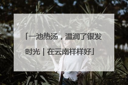 一池热汤，温润了银发时光｜在云南样样好
