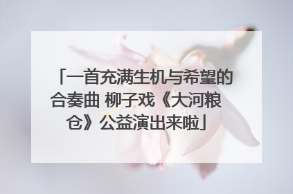 一首充满生机与希望的合奏曲 柳子戏《大河粮仓》公益演出来啦