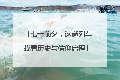 七一前夕，这趟列车载着历史与信仰启程