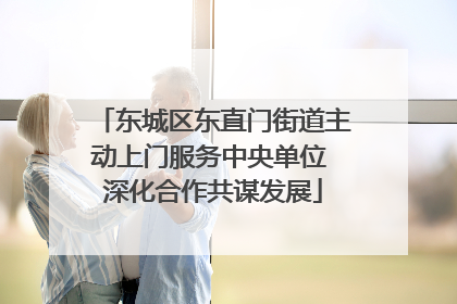 东城区东直门街道主动上门服务中央单位 深化合作共谋发展