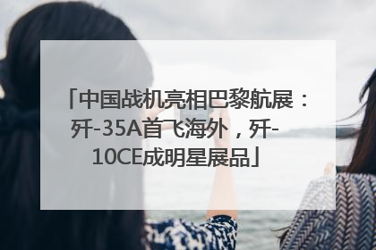 中国战机亮相巴黎航展：歼-35A首飞海外，歼-10CE成明星展品