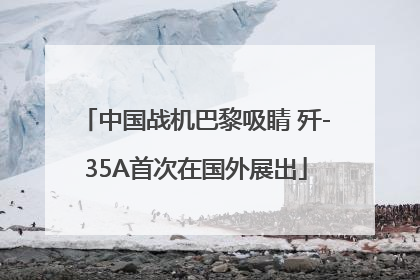 中国战机巴黎吸睛 歼-35A首次在国外展出