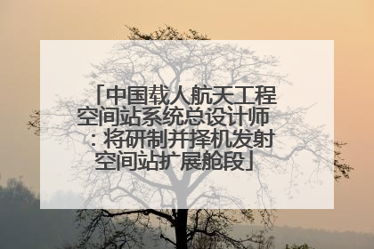 中国载人航天工程空间站系统总设计师：将研制并择机发射空间站扩展舱段