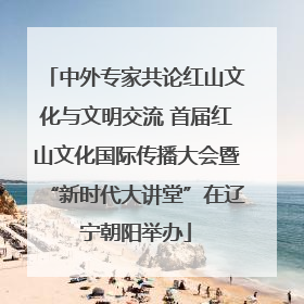 中外专家共论红山文化与文明交流 首届红山文化国际传播大会暨“新时代大讲堂”在辽宁朝阳举办
