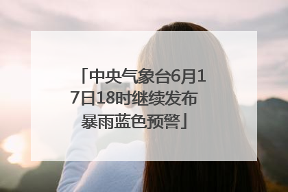 中央气象台6月17日18时继续发布暴雨蓝色预警