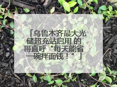 乌鲁木齐最大光储超充站启用 的哥直呼“每天能省一碗拌面钱！”