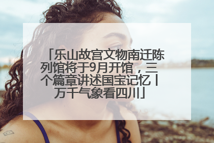 乐山故宫文物南迁陈列馆将于9月开馆，三个篇章讲述国宝记忆丨万千气象看四川