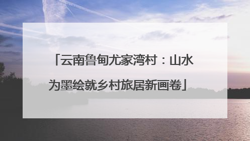 云南鲁甸尤家湾村：山水为墨绘就乡村旅居新画卷