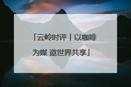 云岭时评丨以咖啡为媒 邀世界共享