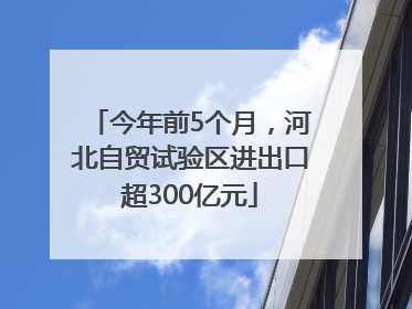 今年前5个月，河北自贸试验区进出口超300亿元