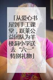 从爱心书屋到手工课堂，跃莱公益团队为羊楼洞小学送去“六一”特别礼物