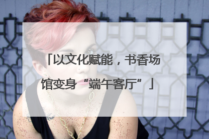 以文化赋能，书香场馆变身“端午客厅”